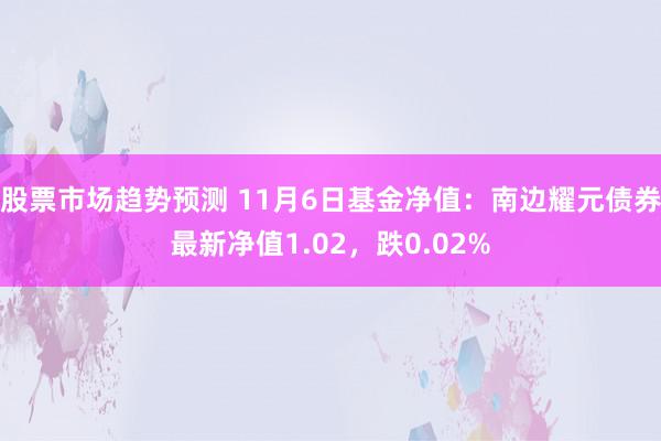 股票市场趋势预测 11月6日基金净值：南边耀元债券最新净值1.02，跌0.02%