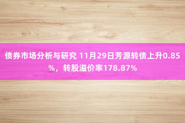 债券市场分析与研究 11月29日芳源转债上升0.85%，转股溢价率178.87%