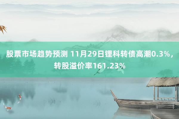 股票市场趋势预测 11月29日锂科转债高潮0.3%，转股溢价率161.23%