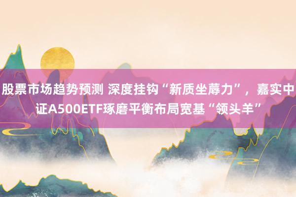 股票市场趋势预测 深度挂钩“新质坐蓐力”，嘉实中证A500ETF琢磨平衡布局宽基“领头羊”