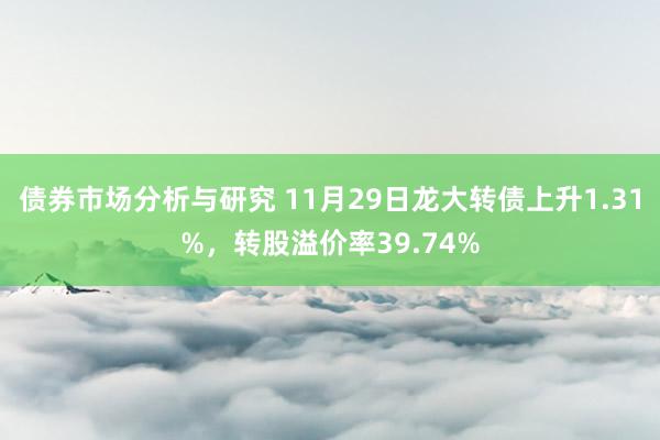 债券市场分析与研究 11月29日龙大转债上升1.31%，转股溢价率39.74%