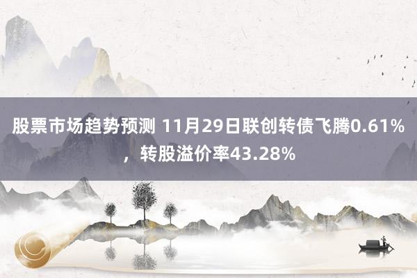 股票市场趋势预测 11月29日联创转债飞腾0.61%，转股溢价率43.28%