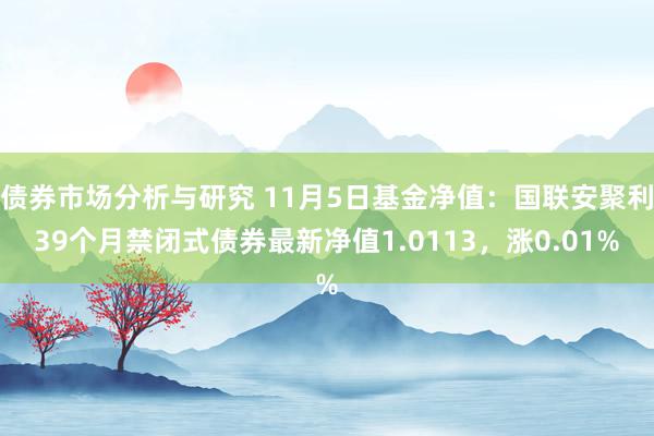 债券市场分析与研究 11月5日基金净值：国联安聚利39个月禁闭式债券最新净值1.0113，涨0.01%