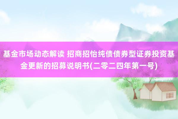 基金市场动态解读 招商招怡纯债债券型证券投资基金更新的招募说明书(二零二四年第一号)