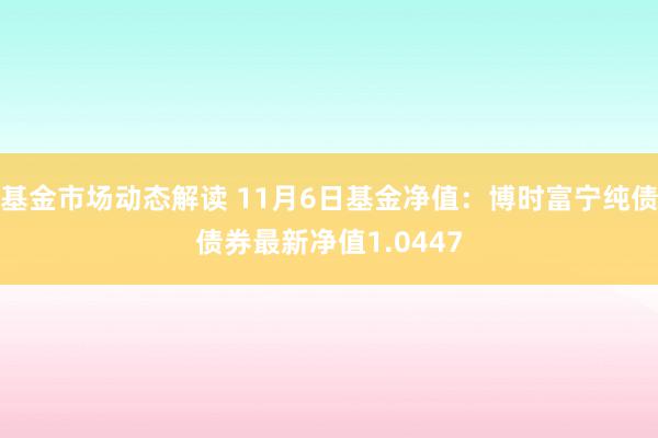 基金市场动态解读 11月6日基金净值：博时富宁纯债债券最新净值1.0447