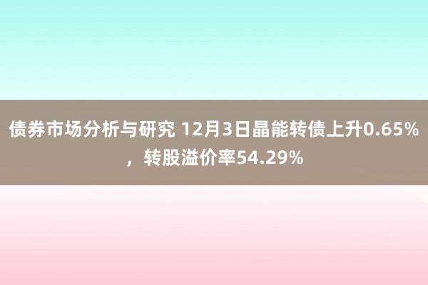 债券市场分析与研究 12月3日晶能转债上升0.65%，转股溢价率54.29%