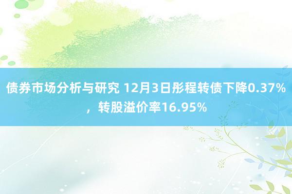 债券市场分析与研究 12月3日彤程转债下降0.37%，转股溢价率16.95%