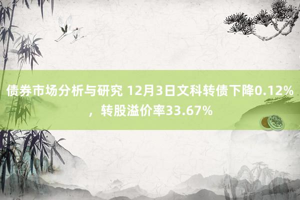 债券市场分析与研究 12月3日文科转债下降0.12%，转股溢价率33.67%