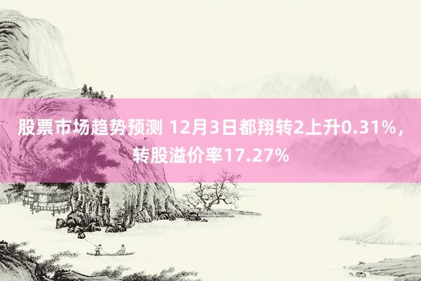 股票市场趋势预测 12月3日都翔转2上升0.31%，转股溢价率17.27%