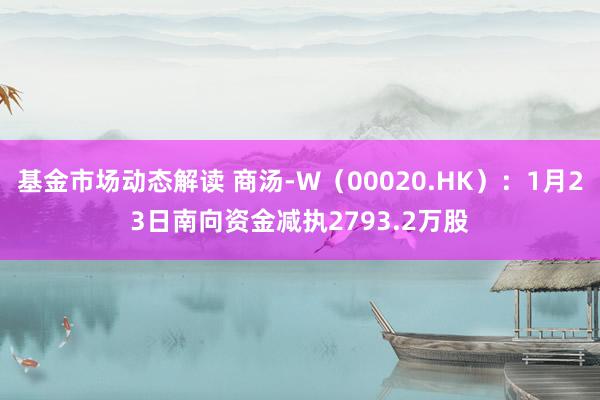 基金市场动态解读 商汤-W（00020.HK）：1月23日南向资金减执2793.2万股