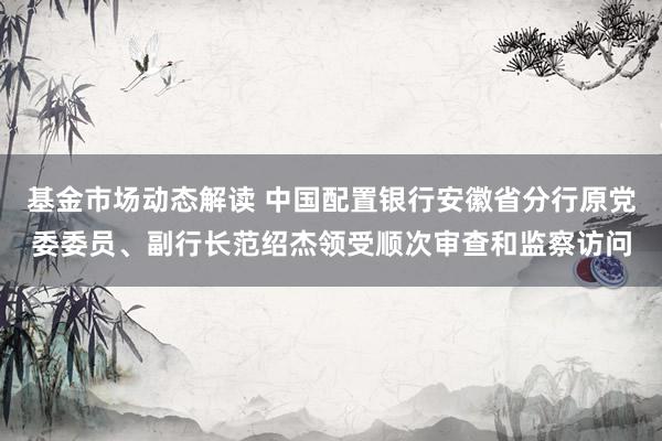 基金市场动态解读 中国配置银行安徽省分行原党委委员、副行长范绍杰领受顺次审查和监察访问