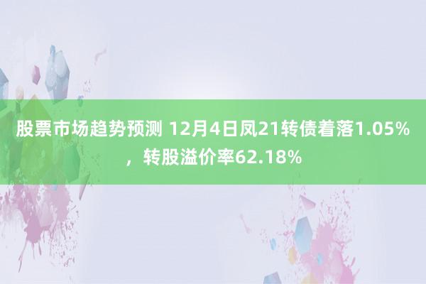 股票市场趋势预测 12月4日凤21转债着落1.05%，转股溢价率62.18%