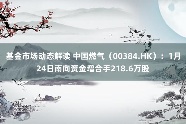 基金市场动态解读 中国燃气（00384.HK）：1月24日南向资金增合手218.6万股