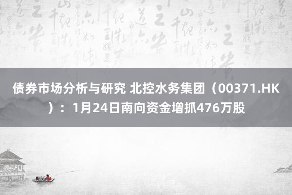 债券市场分析与研究 北控水务集团（00371.HK）：1月24日南向资金增抓476万股