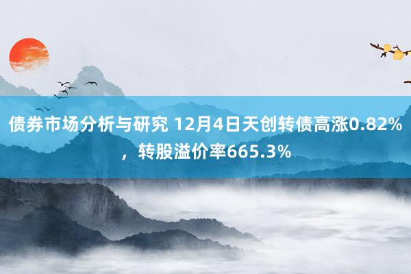 债券市场分析与研究 12月4日天创转债高涨0.82%，转股溢价率665.3%