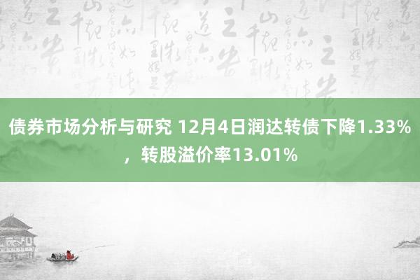 债券市场分析与研究 12月4日润达转债下降1.33%，转股溢价率13.01%