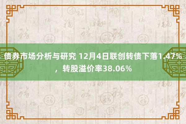 债券市场分析与研究 12月4日联创转债下落1.47%，转股溢价率38.06%