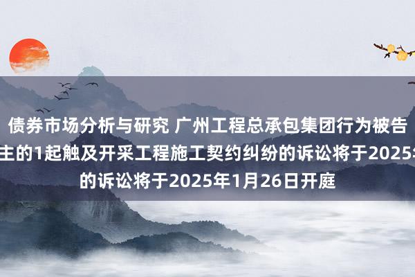 债券市场分析与研究 广州工程总承包集团行为被告/被上诉东说念主的1起触及开采工程施工契约纠纷的诉讼将于2025年1月26日开庭