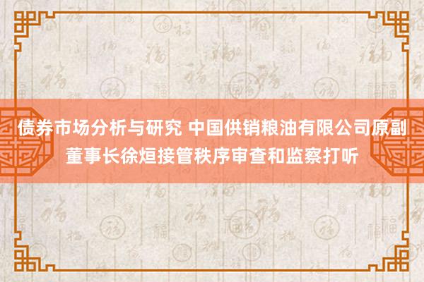 债券市场分析与研究 中国供销粮油有限公司原副董事长徐烜接管秩序审查和监察打听