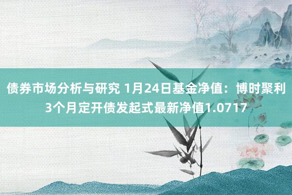 债券市场分析与研究 1月24日基金净值：博时聚利3个月定开债发起式最新净值1.0717