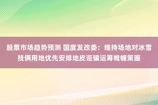 股票市场趋势预测 国度发改委：维持场地对冰雪技俩用地优先安排地皮诳骗运筹帷幄策画