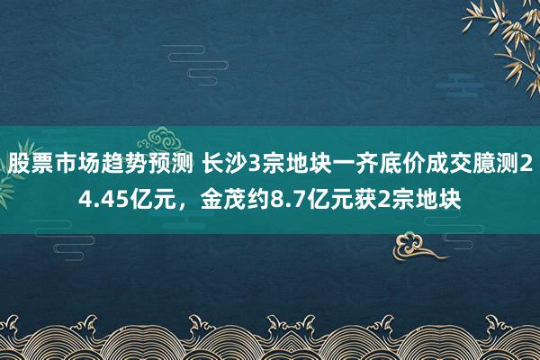 股票市场趋势预测 长沙3宗地块一齐底价成交臆测24.45亿元，金茂约8.7亿元获2宗地块