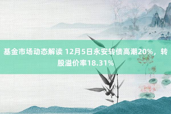 基金市场动态解读 12月5日永安转债高潮20%，转股溢价率18.31%