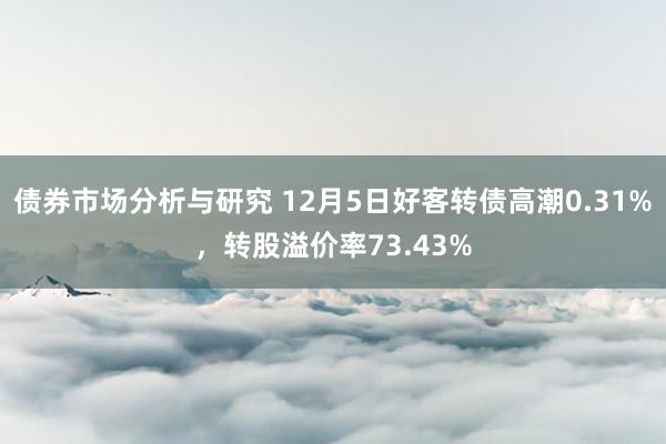 债券市场分析与研究 12月5日好客转债高潮0.31%，转股溢价率73.43%