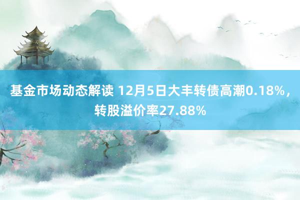 基金市场动态解读 12月5日大丰转债高潮0.18%，转股溢价率27.88%