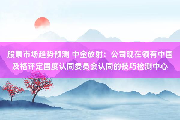 股票市场趋势预测 中金放射：公司现在领有中国及格评定国度认同委员会认同的技巧检测中心