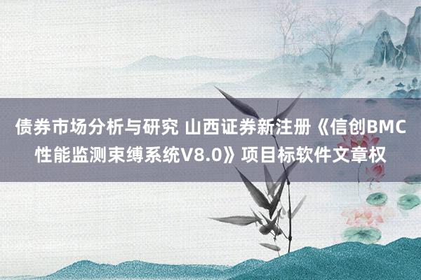 债券市场分析与研究 山西证券新注册《信创BMC性能监测束缚系统V8.0》项目标软件文章权