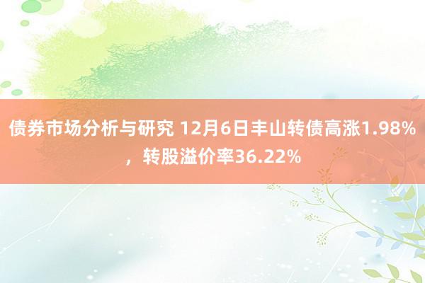 债券市场分析与研究 12月6日丰山转债高涨1.98%，转股溢价率36.22%