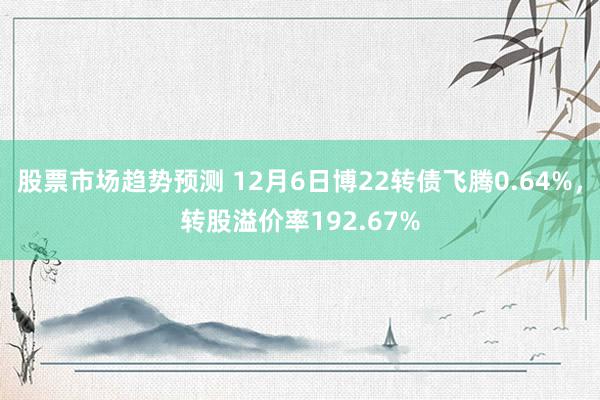 股票市场趋势预测 12月6日博22转债飞腾0.64%，转股溢价率192.67%