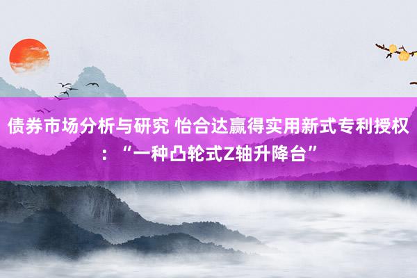 债券市场分析与研究 怡合达赢得实用新式专利授权：“一种凸轮式Z轴升降台”