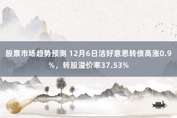 股票市场趋势预测 12月6日洁好意思转债高涨0.9%，转股溢价率37.53%