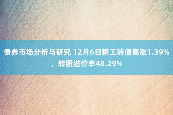 债券市场分析与研究 12月6日精工转债高涨1.39%，转股溢价率48.29%