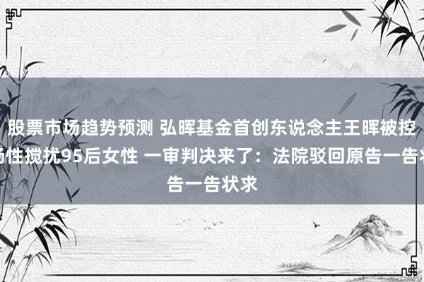 股票市场趋势预测 弘晖基金首创东说念主王晖被控职场性搅扰95后女性 一审判决来了：法院驳回原告一告状求