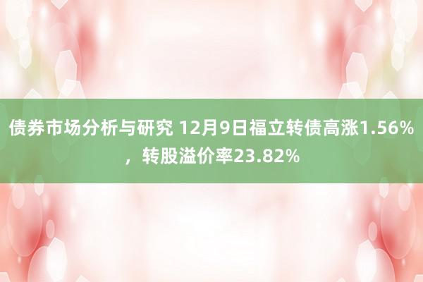 债券市场分析与研究 12月9日福立转债高涨1.56%，转股溢价率23.82%