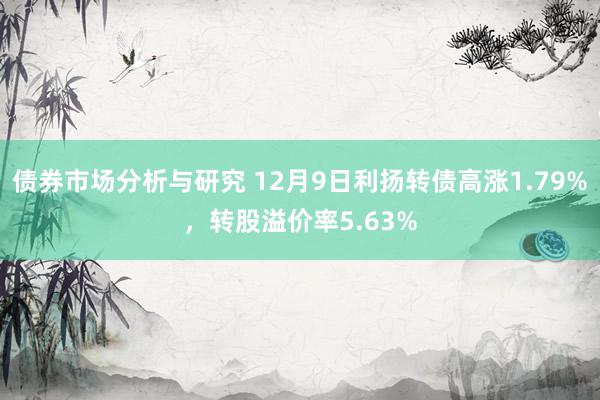 债券市场分析与研究 12月9日利扬转债高涨1.79%，转股溢价率5.63%