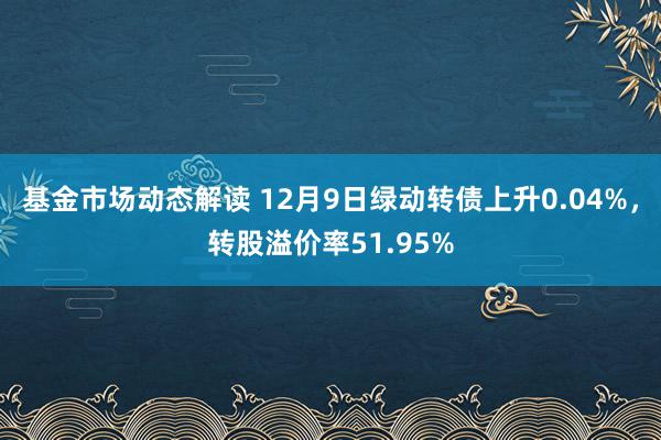 基金市场动态解读 12月9日绿动转债上升0.04%，转股溢价率51.95%