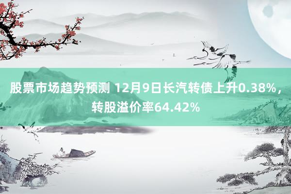 股票市场趋势预测 12月9日长汽转债上升0.38%，转股溢价率64.42%