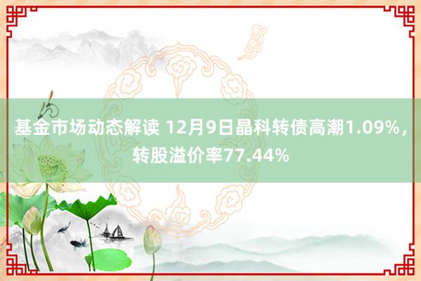 基金市场动态解读 12月9日晶科转债高潮1.09%，转股溢价率77.44%