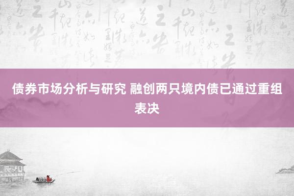 债券市场分析与研究 融创两只境内债已通过重组表决