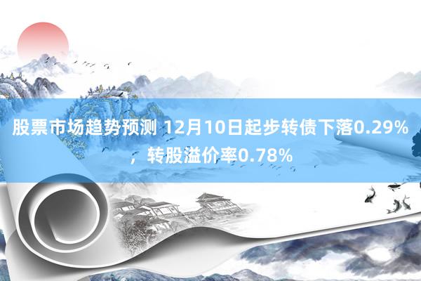 股票市场趋势预测 12月10日起步转债下落0.29%，转股溢价率0.78%