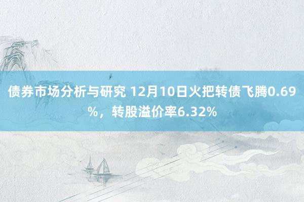 债券市场分析与研究 12月10日火把转债飞腾0.69%，转股溢价率6.32%