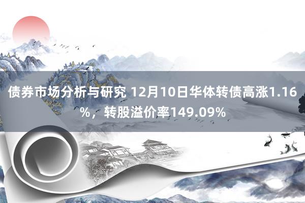 债券市场分析与研究 12月10日华体转债高涨1.16%，转股溢价率149.09%