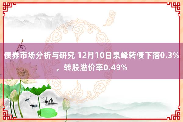 债券市场分析与研究 12月10日泉峰转债下落0.3%，转股溢价率0.49%