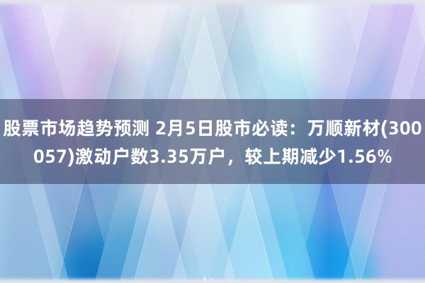 股票市场趋势预测 2月5日股市必读：万顺新材(300057)激动户数3.35万户，较上期减少1.56%