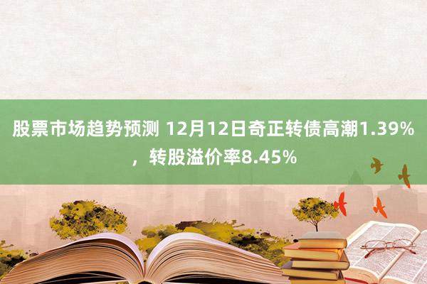 股票市场趋势预测 12月12日奇正转债高潮1.39%，转股溢价率8.45%