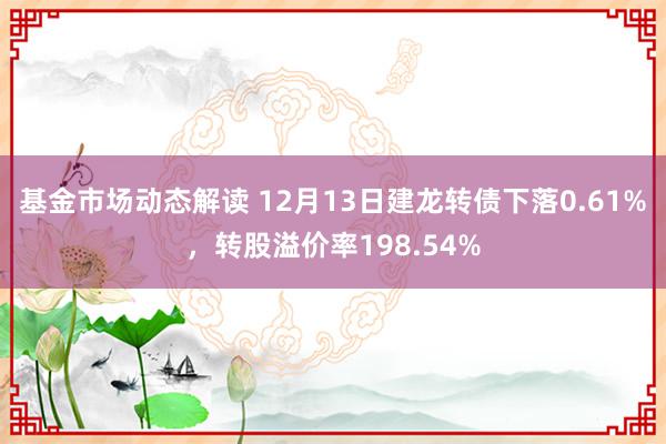 基金市场动态解读 12月13日建龙转债下落0.61%，转股溢价率198.54%